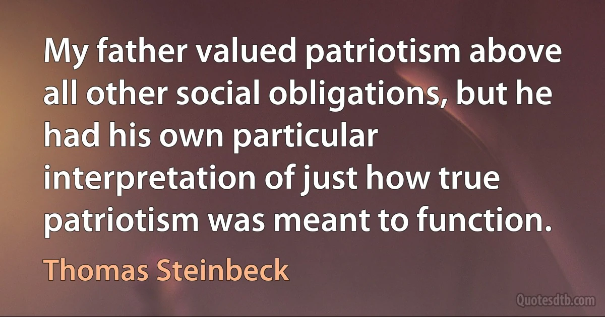 My father valued patriotism above all other social obligations, but he had his own particular interpretation of just how true patriotism was meant to function. (Thomas Steinbeck)