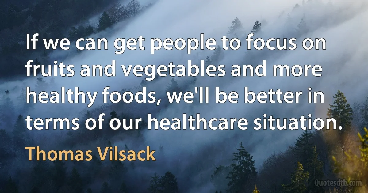 If we can get people to focus on fruits and vegetables and more healthy foods, we'll be better in terms of our healthcare situation. (Thomas Vilsack)