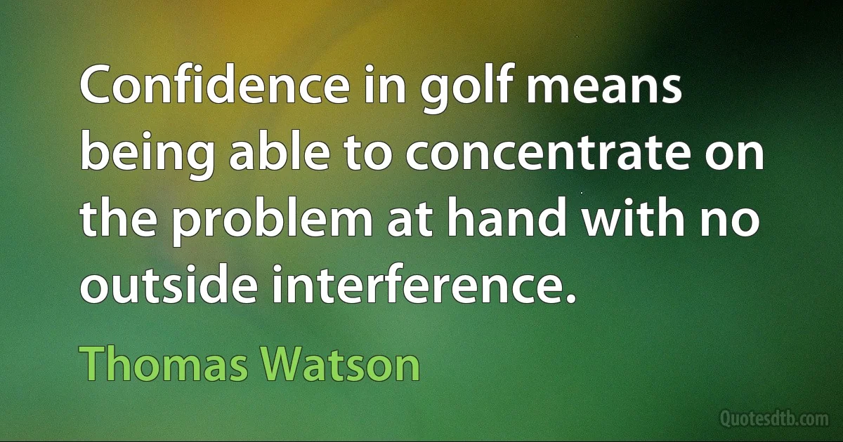 Confidence in golf means being able to concentrate on the problem at hand with no outside interference. (Thomas Watson)