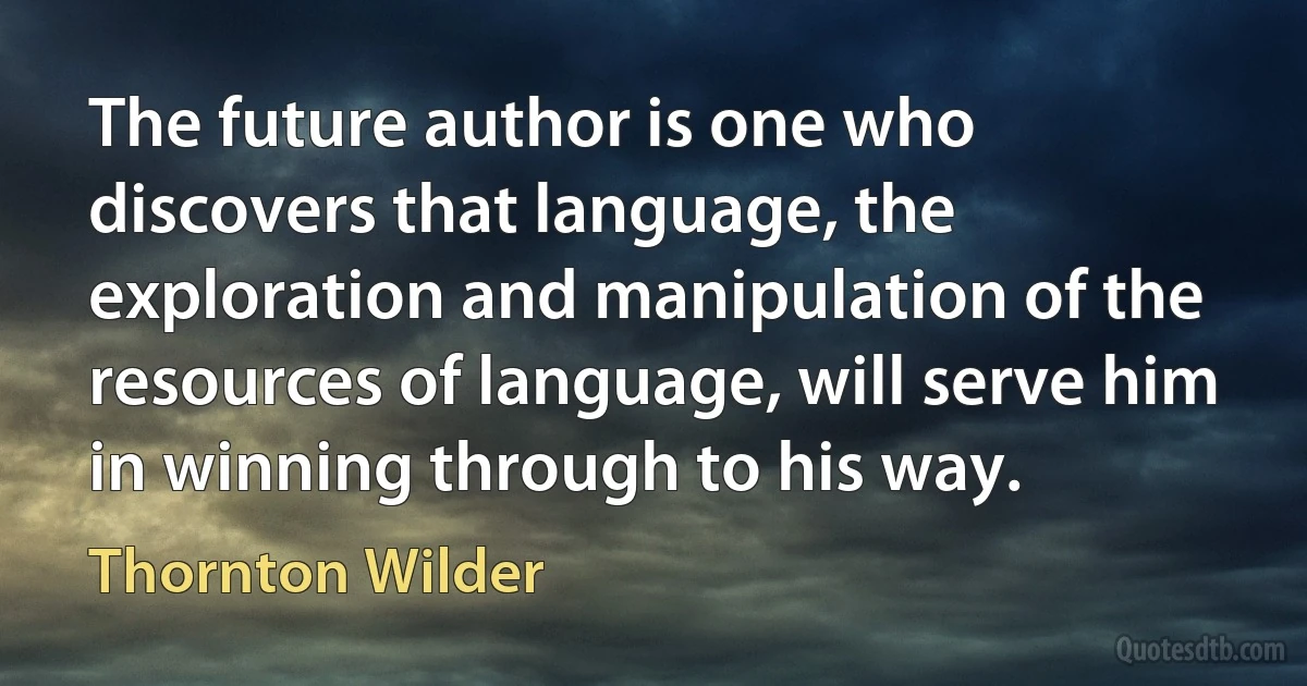 The future author is one who discovers that language, the exploration and manipulation of the resources of language, will serve him in winning through to his way. (Thornton Wilder)