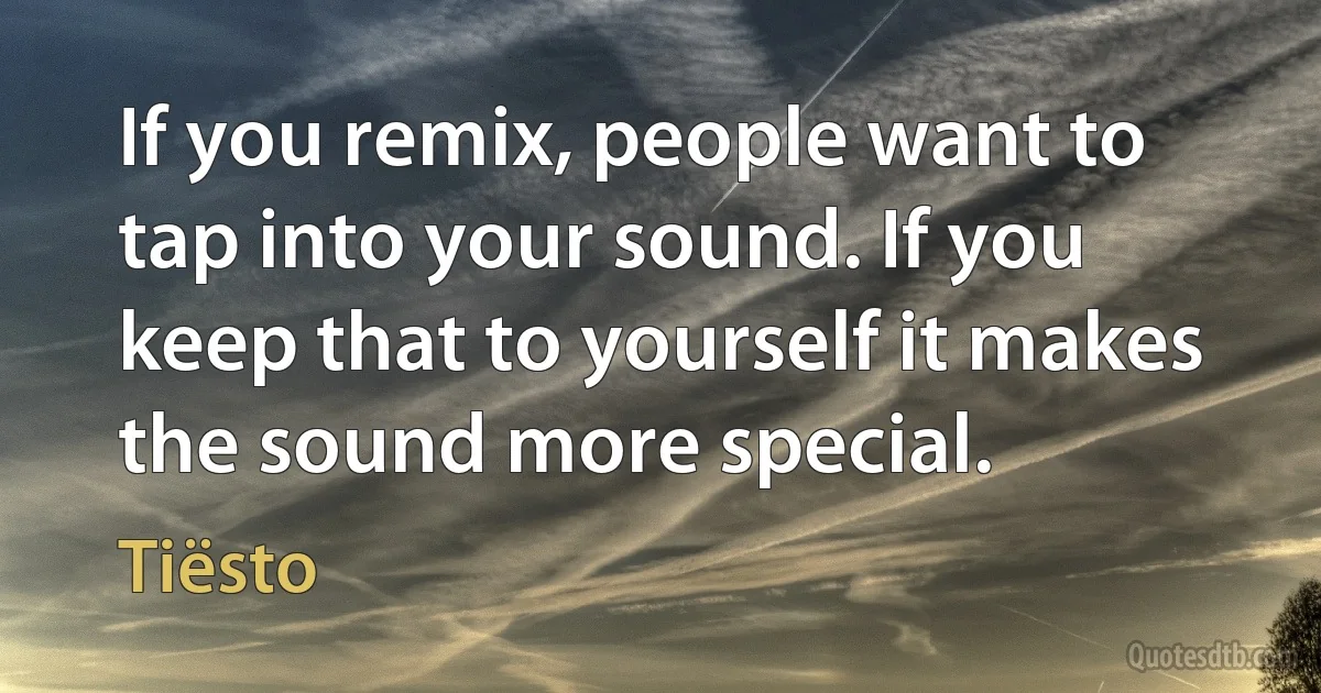 If you remix, people want to tap into your sound. If you keep that to yourself it makes the sound more special. (Tiësto)