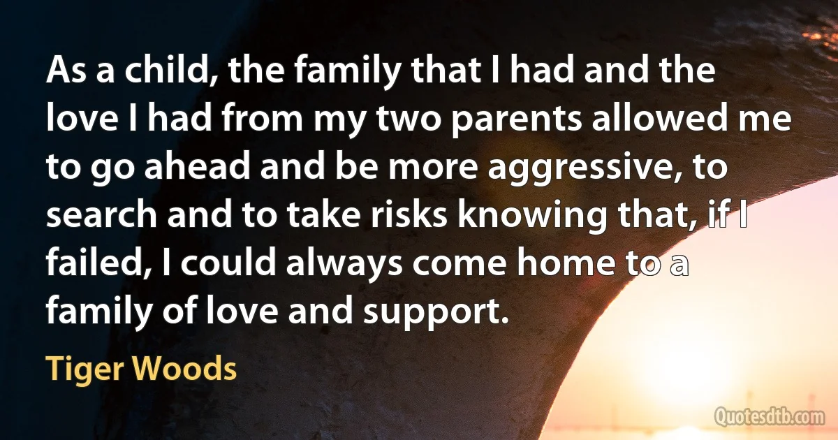 As a child, the family that I had and the love I had from my two parents allowed me to go ahead and be more aggressive, to search and to take risks knowing that, if I failed, I could always come home to a family of love and support. (Tiger Woods)