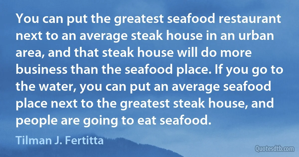 You can put the greatest seafood restaurant next to an average steak house in an urban area, and that steak house will do more business than the seafood place. If you go to the water, you can put an average seafood place next to the greatest steak house, and people are going to eat seafood. (Tilman J. Fertitta)