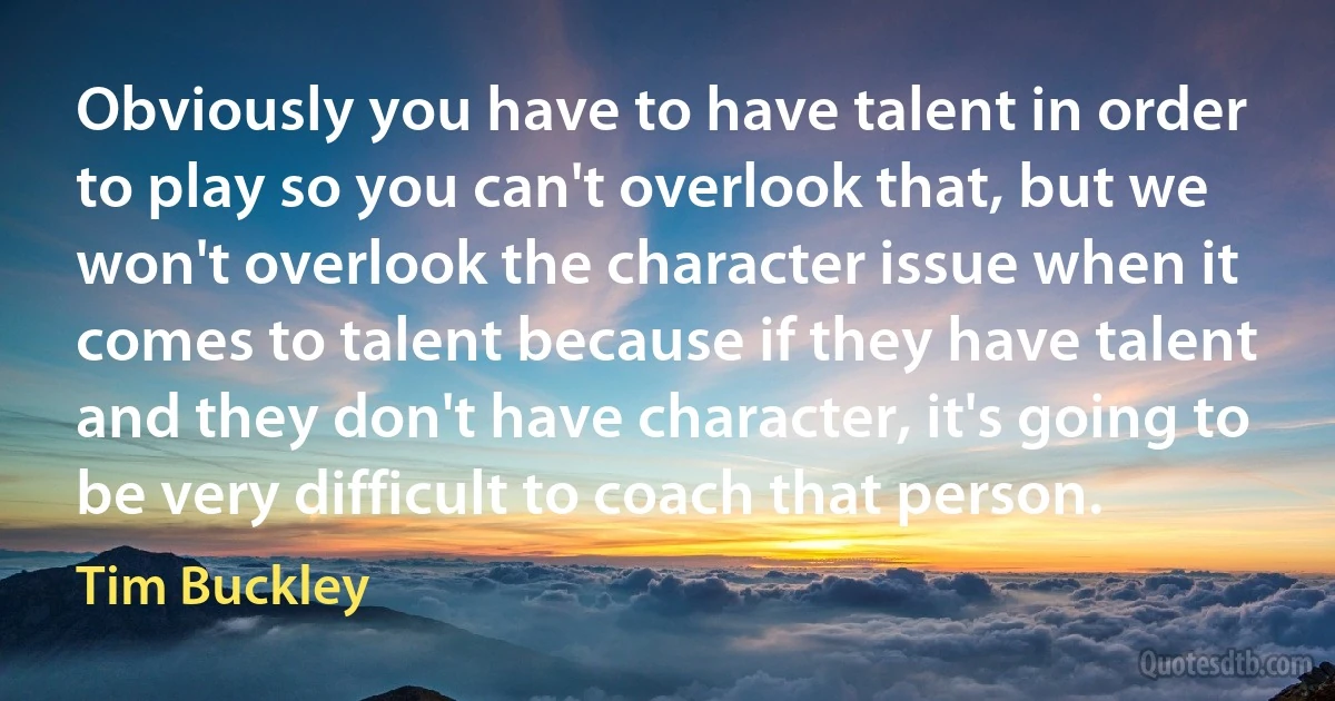 Obviously you have to have talent in order to play so you can't overlook that, but we won't overlook the character issue when it comes to talent because if they have talent and they don't have character, it's going to be very difficult to coach that person. (Tim Buckley)