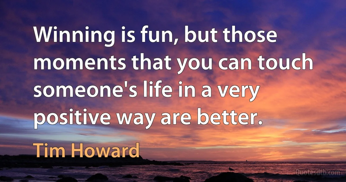 Winning is fun, but those moments that you can touch someone's life in a very positive way are better. (Tim Howard)