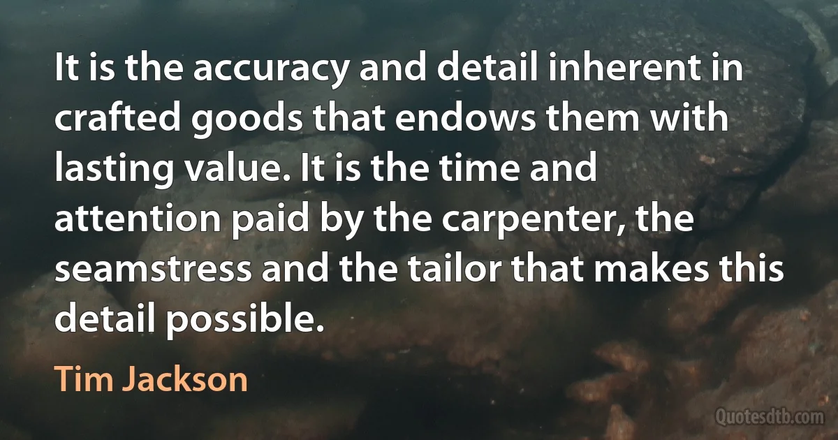 It is the accuracy and detail inherent in crafted goods that endows them with lasting value. It is the time and attention paid by the carpenter, the seamstress and the tailor that makes this detail possible. (Tim Jackson)