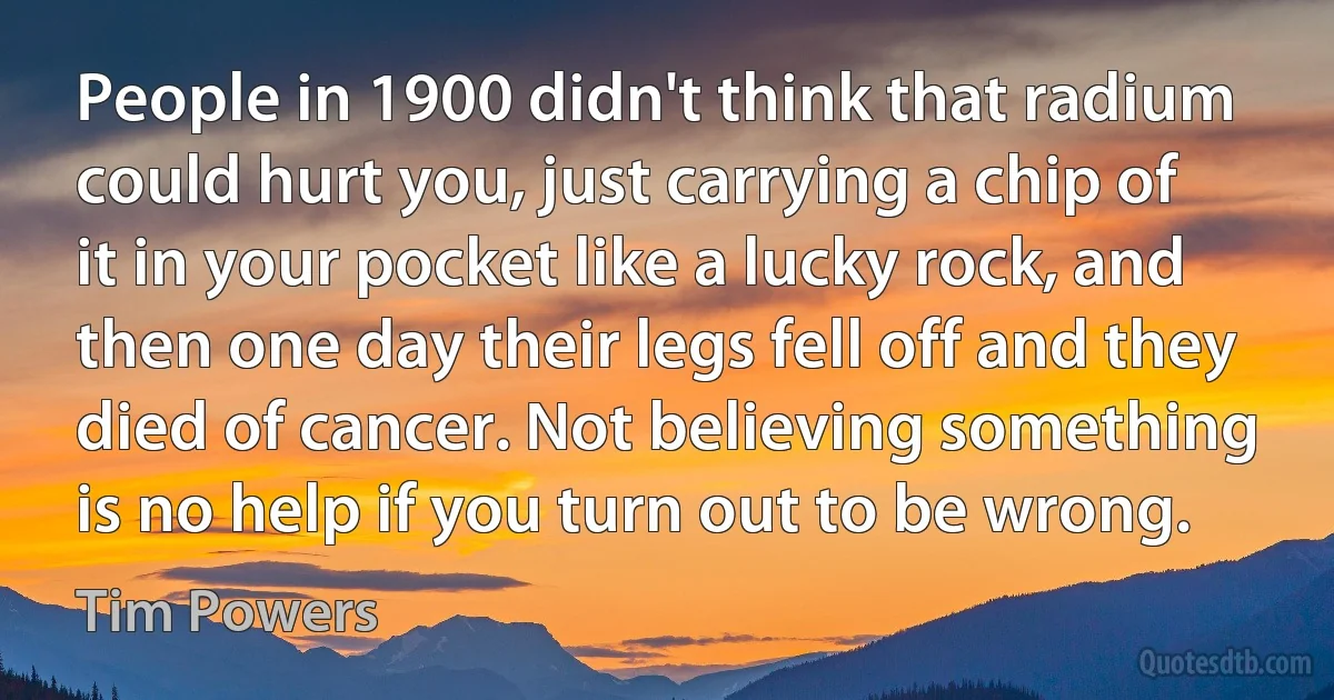 People in 1900 didn't think that radium could hurt you, just carrying a chip of it in your pocket like a lucky rock, and then one day their legs fell off and they died of cancer. Not believing something is no help if you turn out to be wrong. (Tim Powers)