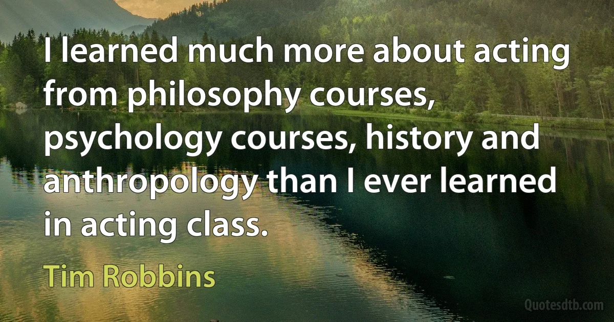 I learned much more about acting from philosophy courses, psychology courses, history and anthropology than I ever learned in acting class. (Tim Robbins)