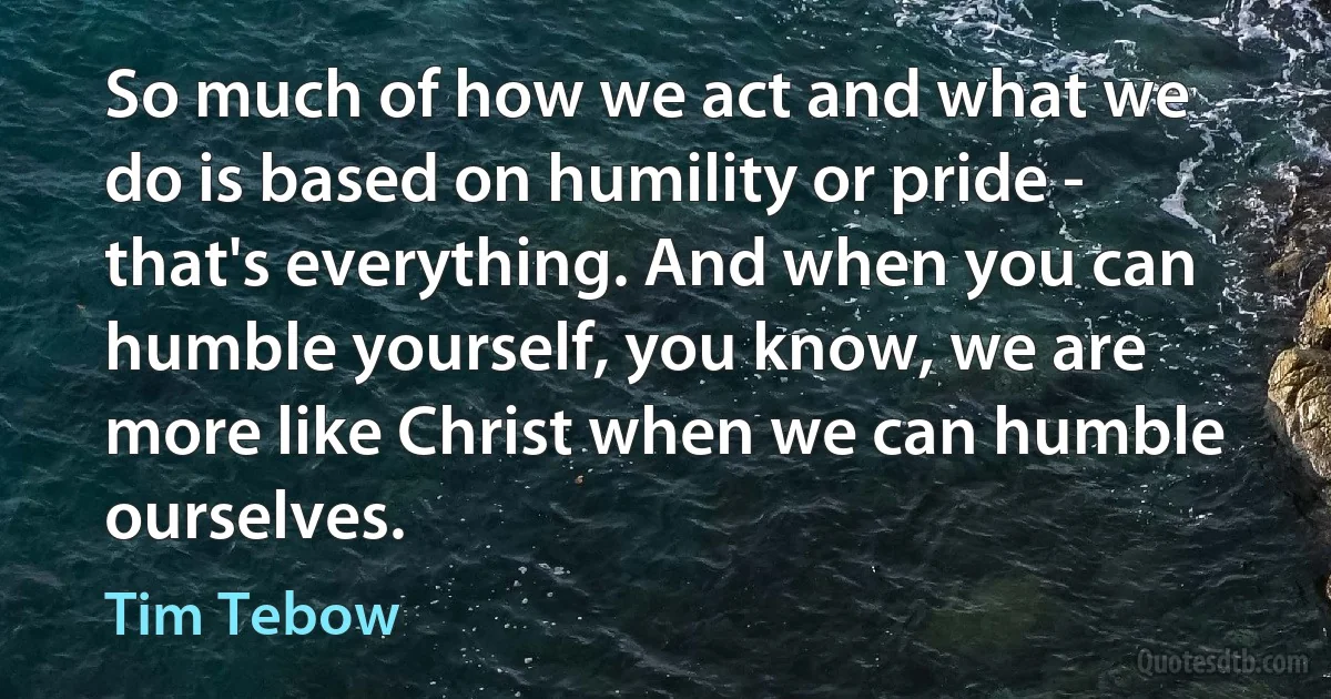 So much of how we act and what we do is based on humility or pride - that's everything. And when you can humble yourself, you know, we are more like Christ when we can humble ourselves. (Tim Tebow)