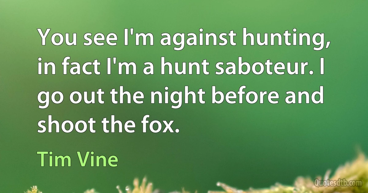 You see I'm against hunting, in fact I'm a hunt saboteur. I go out the night before and shoot the fox. (Tim Vine)