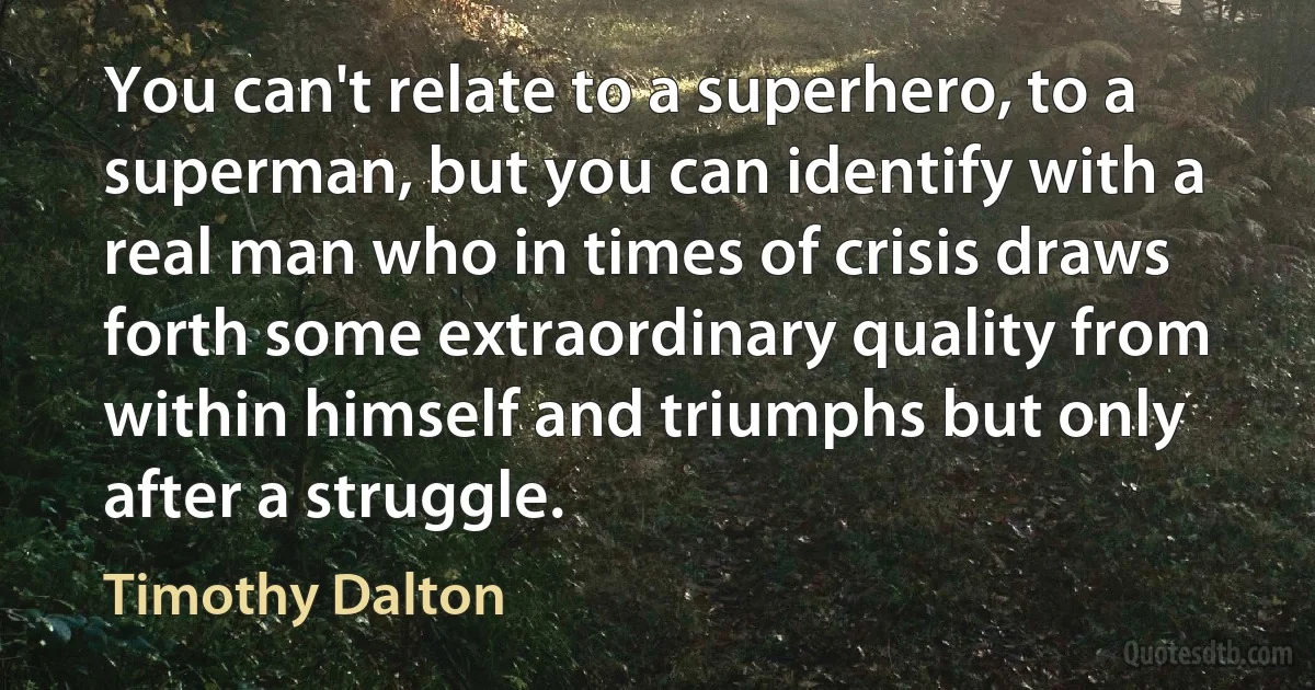 You can't relate to a superhero, to a superman, but you can identify with a real man who in times of crisis draws forth some extraordinary quality from within himself and triumphs but only after a struggle. (Timothy Dalton)