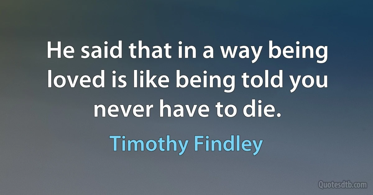 He said that in a way being loved is like being told you never have to die. (Timothy Findley)