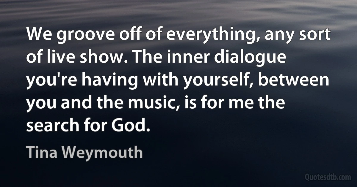 We groove off of everything, any sort of live show. The inner dialogue you're having with yourself, between you and the music, is for me the search for God. (Tina Weymouth)