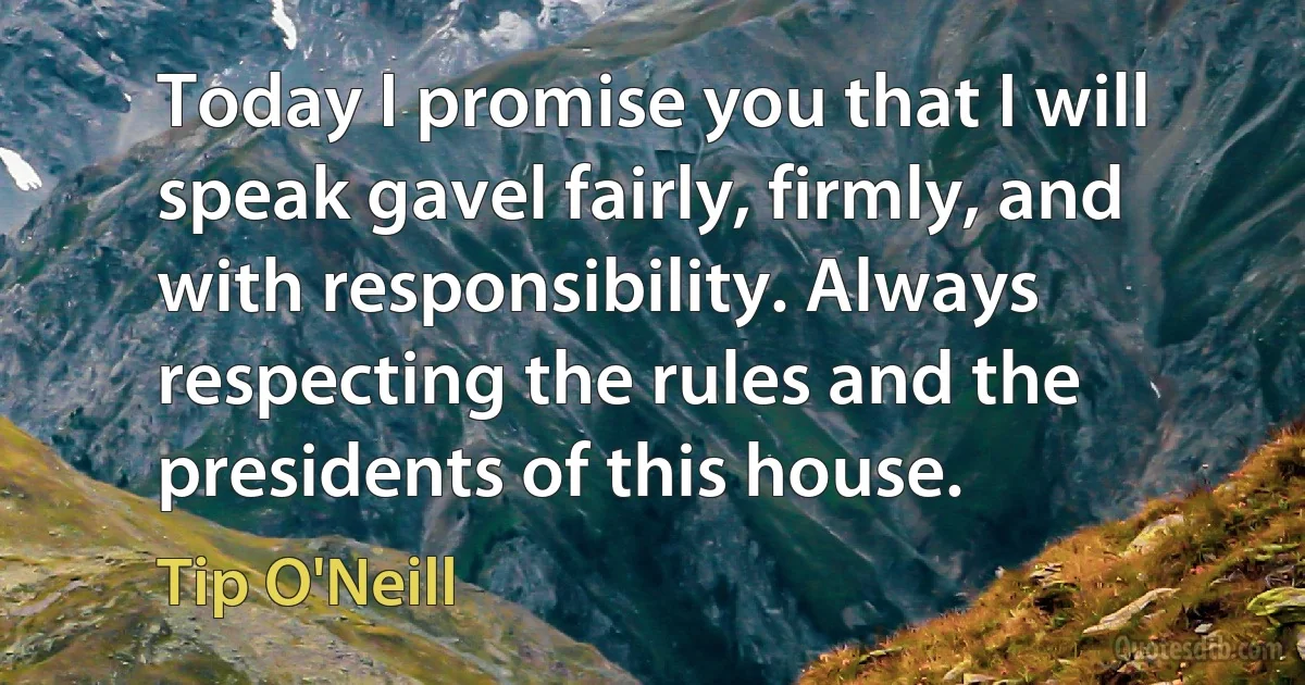 Today I promise you that I will speak gavel fairly, firmly, and with responsibility. Always respecting the rules and the presidents of this house. (Tip O'Neill)