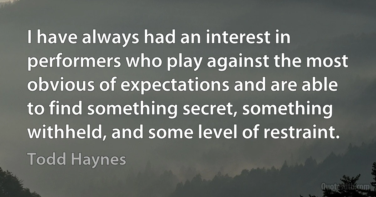 I have always had an interest in performers who play against the most obvious of expectations and are able to find something secret, something withheld, and some level of restraint. (Todd Haynes)