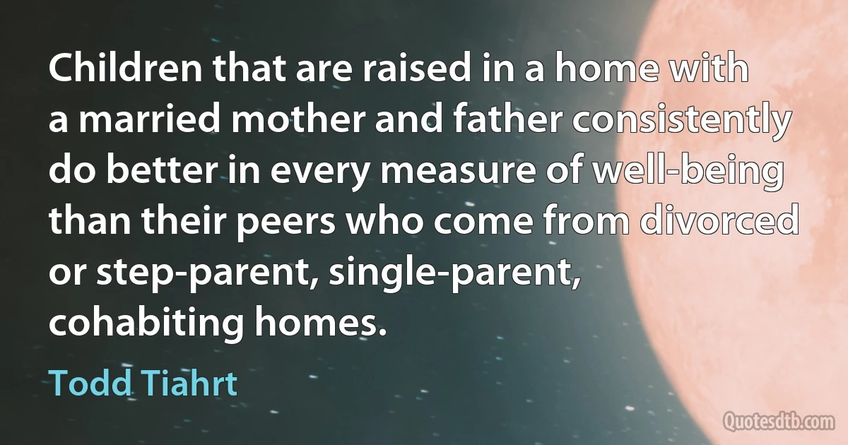 Children that are raised in a home with a married mother and father consistently do better in every measure of well-being than their peers who come from divorced or step-parent, single-parent, cohabiting homes. (Todd Tiahrt)