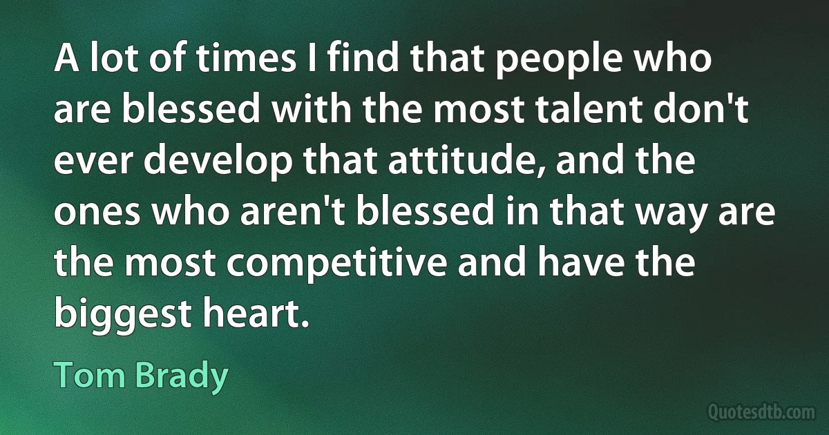 A lot of times I find that people who are blessed with the most talent don't ever develop that attitude, and the ones who aren't blessed in that way are the most competitive and have the biggest heart. (Tom Brady)