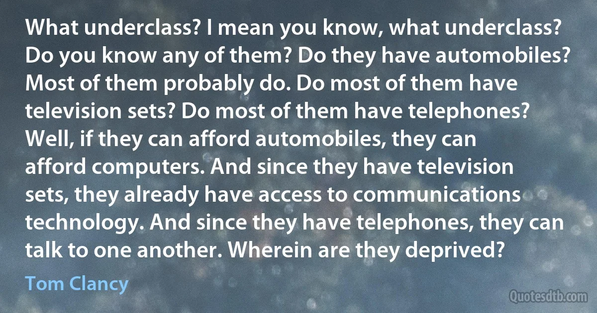 What underclass? I mean you know, what underclass? Do you know any of them? Do they have automobiles? Most of them probably do. Do most of them have television sets? Do most of them have telephones? Well, if they can afford automobiles, they can afford computers. And since they have television sets, they already have access to communications technology. And since they have telephones, they can talk to one another. Wherein are they deprived? (Tom Clancy)