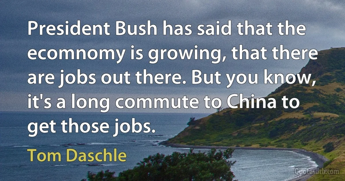 President Bush has said that the ecomnomy is growing, that there are jobs out there. But you know, it's a long commute to China to get those jobs. (Tom Daschle)