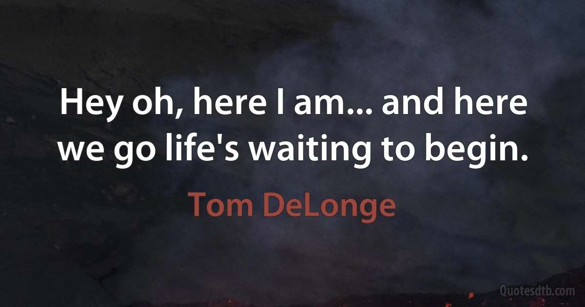 Hey oh, here I am... and here we go life's waiting to begin. (Tom DeLonge)