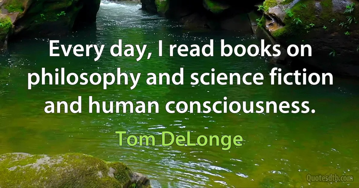 Every day, I read books on philosophy and science fiction and human consciousness. (Tom DeLonge)