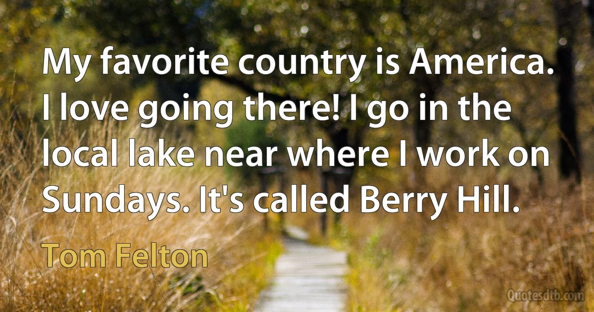 My favorite country is America. I love going there! I go in the local lake near where I work on Sundays. It's called Berry Hill. (Tom Felton)