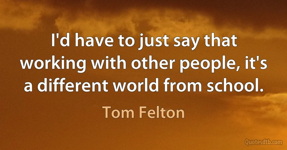 I'd have to just say that working with other people, it's a different world from school. (Tom Felton)