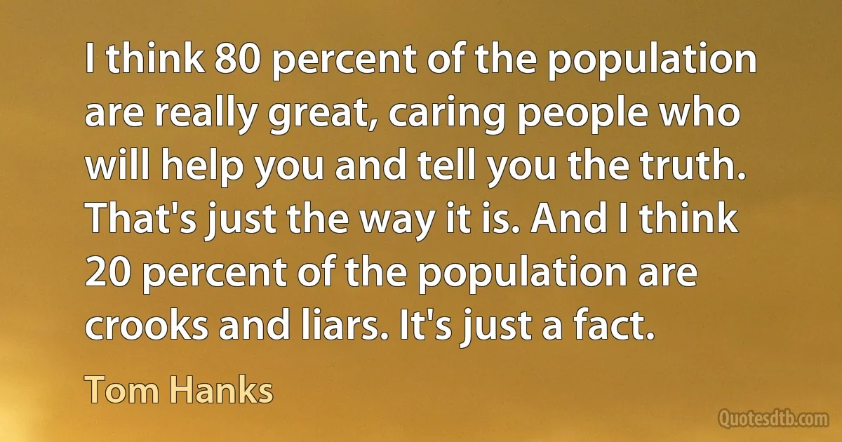 I think 80 percent of the population are really great, caring people who will help you and tell you the truth. That's just the way it is. And I think 20 percent of the population are crooks and liars. It's just a fact. (Tom Hanks)