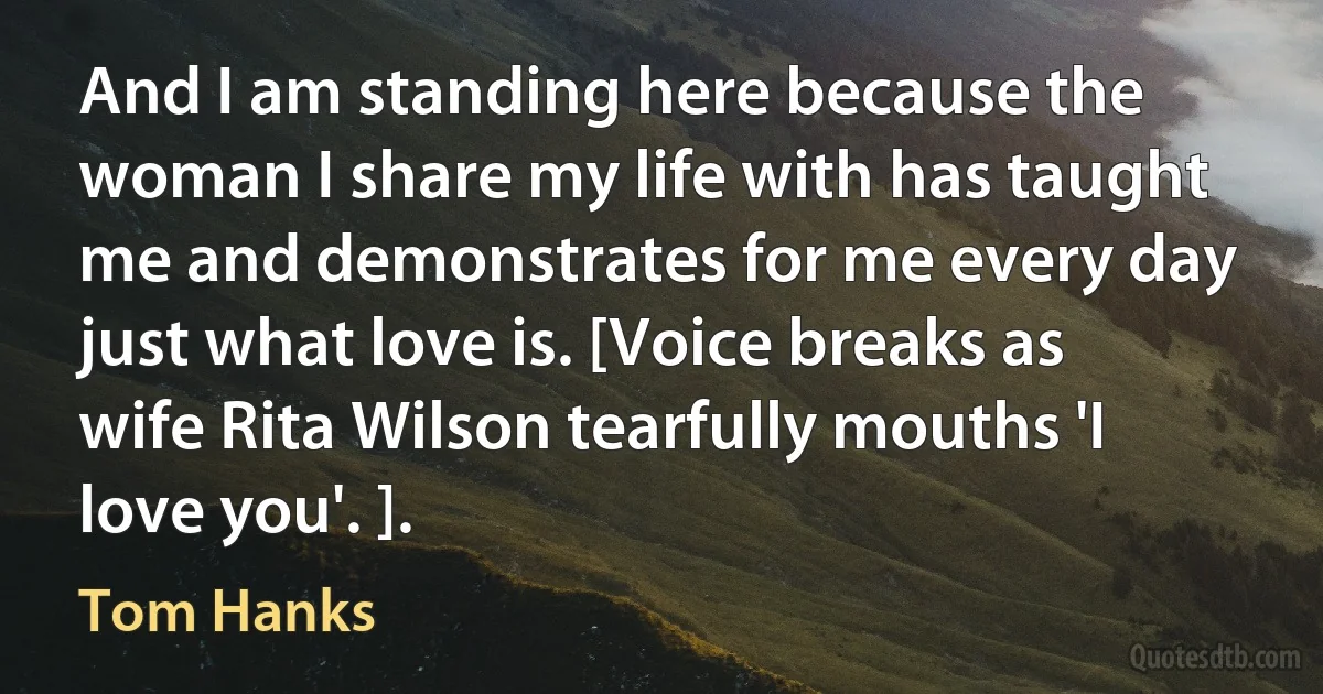 And I am standing here because the woman I share my life with has taught me and demonstrates for me every day just what love is. [Voice breaks as wife Rita Wilson tearfully mouths 'I love you'. ]. (Tom Hanks)