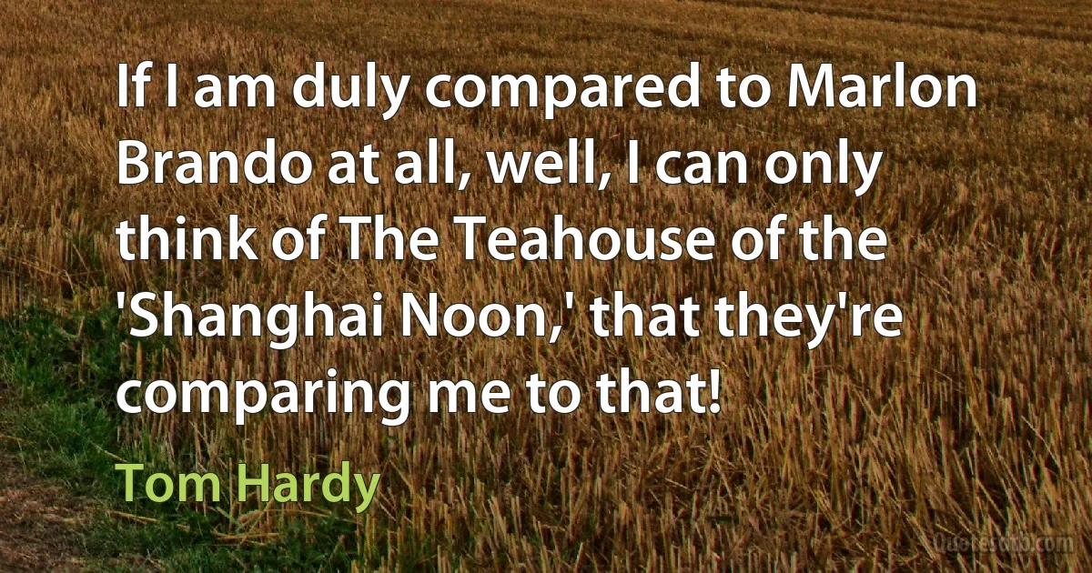 If I am duly compared to Marlon Brando at all, well, I can only think of The Teahouse of the 'Shanghai Noon,' that they're comparing me to that! (Tom Hardy)