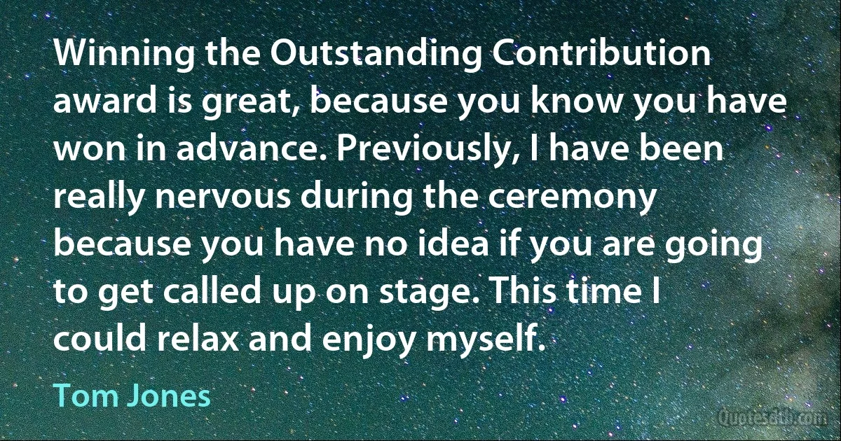 Winning the Outstanding Contribution award is great, because you know you have won in advance. Previously, I have been really nervous during the ceremony because you have no idea if you are going to get called up on stage. This time I could relax and enjoy myself. (Tom Jones)