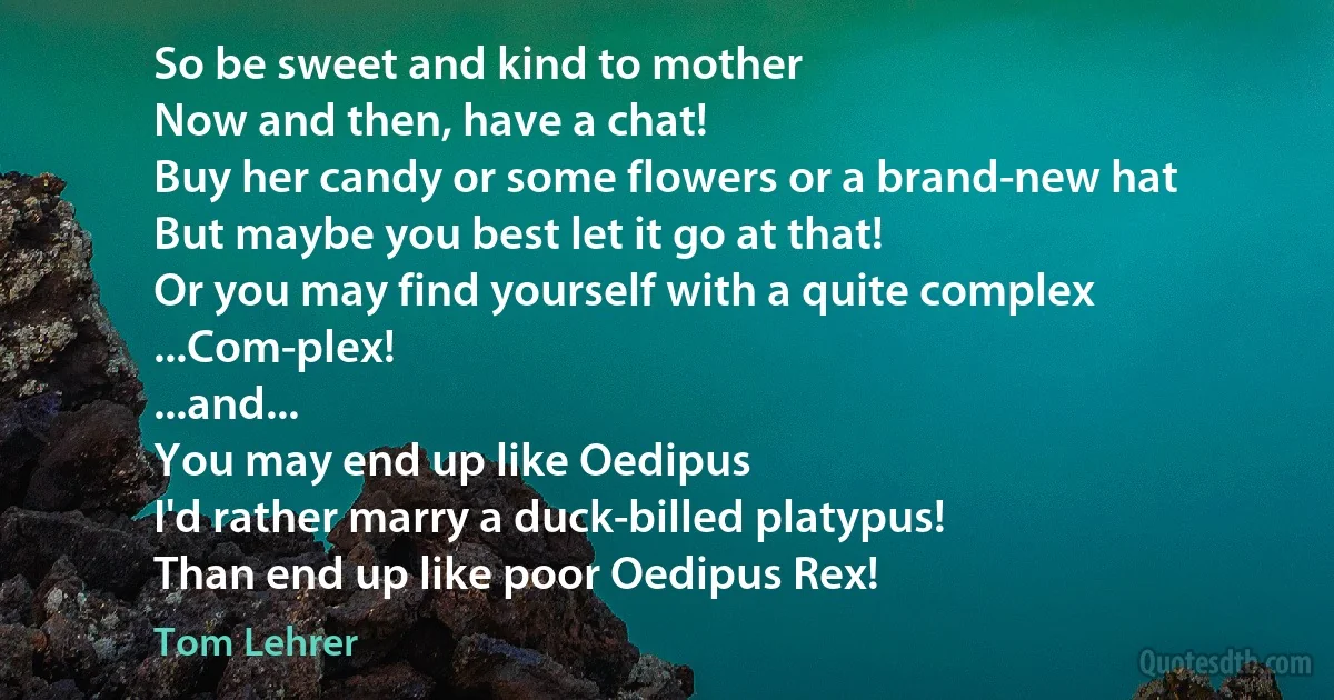 So be sweet and kind to mother
Now and then, have a chat!
Buy her candy or some flowers or a brand-new hat
But maybe you best let it go at that!
Or you may find yourself with a quite complex
...Com-plex!
...and...
You may end up like Oedipus
I'd rather marry a duck-billed platypus!
Than end up like poor Oedipus Rex! (Tom Lehrer)