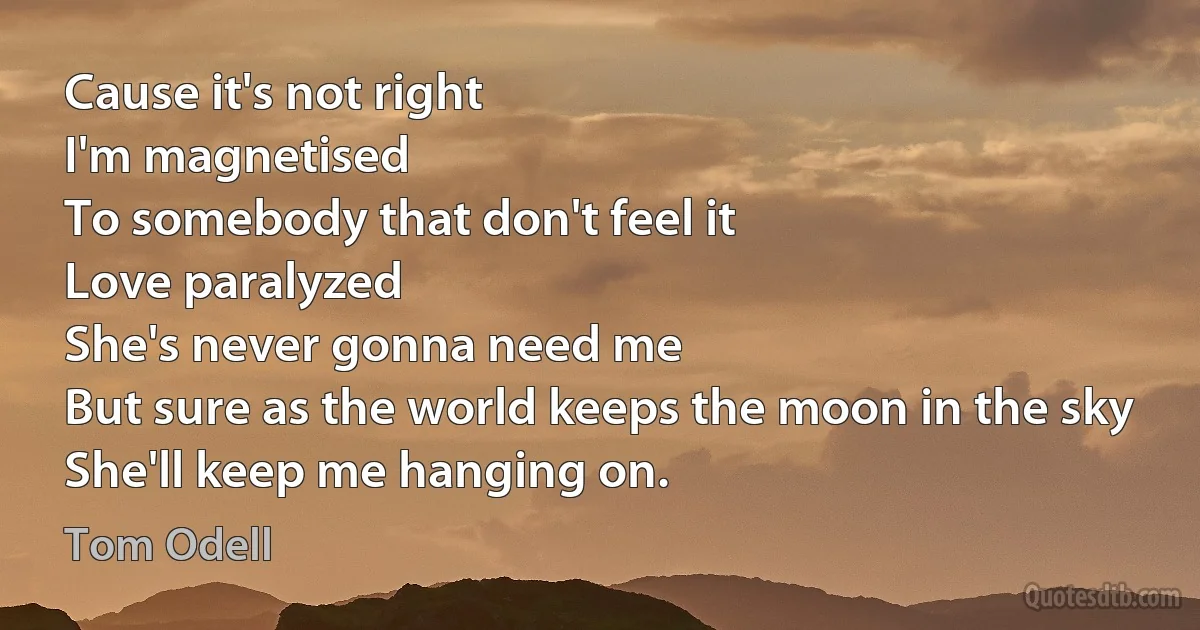 Cause it's not right
I'm magnetised
To somebody that don't feel it
Love paralyzed
She's never gonna need me
But sure as the world keeps the moon in the sky
She'll keep me hanging on. (Tom Odell)