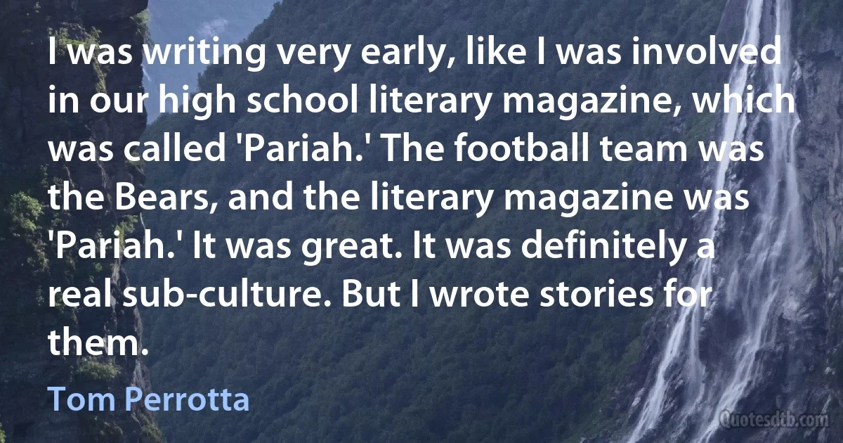 I was writing very early, like I was involved in our high school literary magazine, which was called 'Pariah.' The football team was the Bears, and the literary magazine was 'Pariah.' It was great. It was definitely a real sub-culture. But I wrote stories for them. (Tom Perrotta)