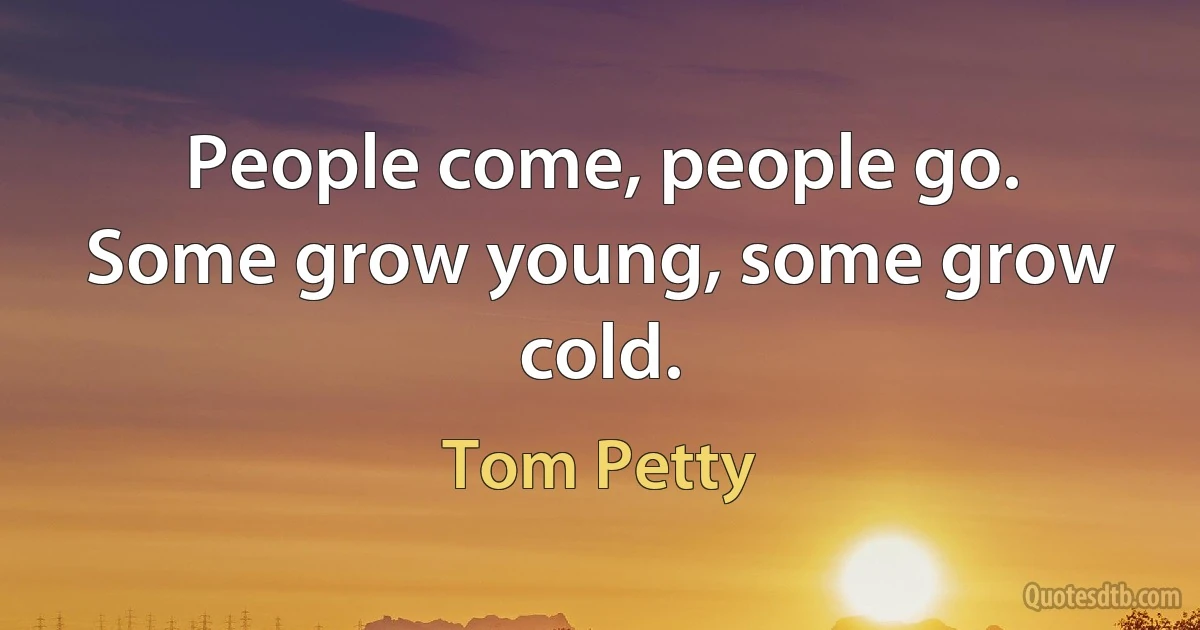 People come, people go.
Some grow young, some grow cold. (Tom Petty)