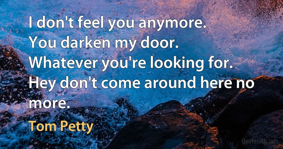 I don't feel you anymore.
You darken my door.
Whatever you're looking for.
Hey don't come around here no more. (Tom Petty)