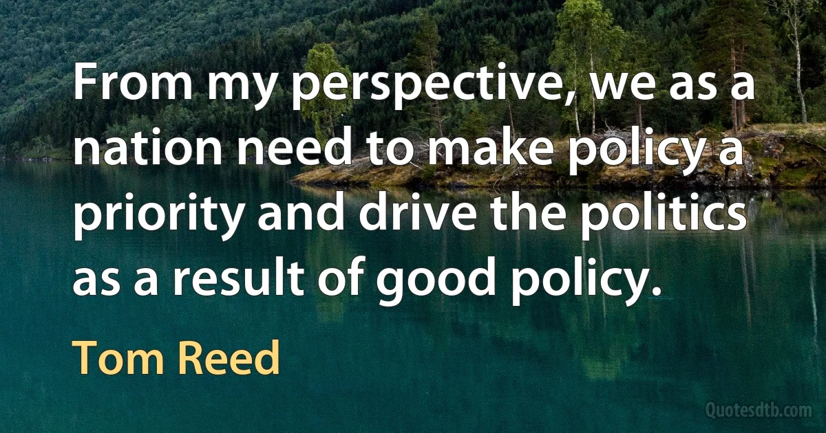 From my perspective, we as a nation need to make policy a priority and drive the politics as a result of good policy. (Tom Reed)