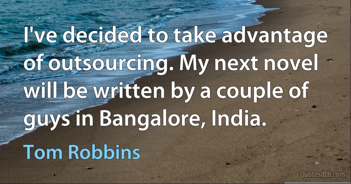 I've decided to take advantage of outsourcing. My next novel will be written by a couple of guys in Bangalore, India. (Tom Robbins)