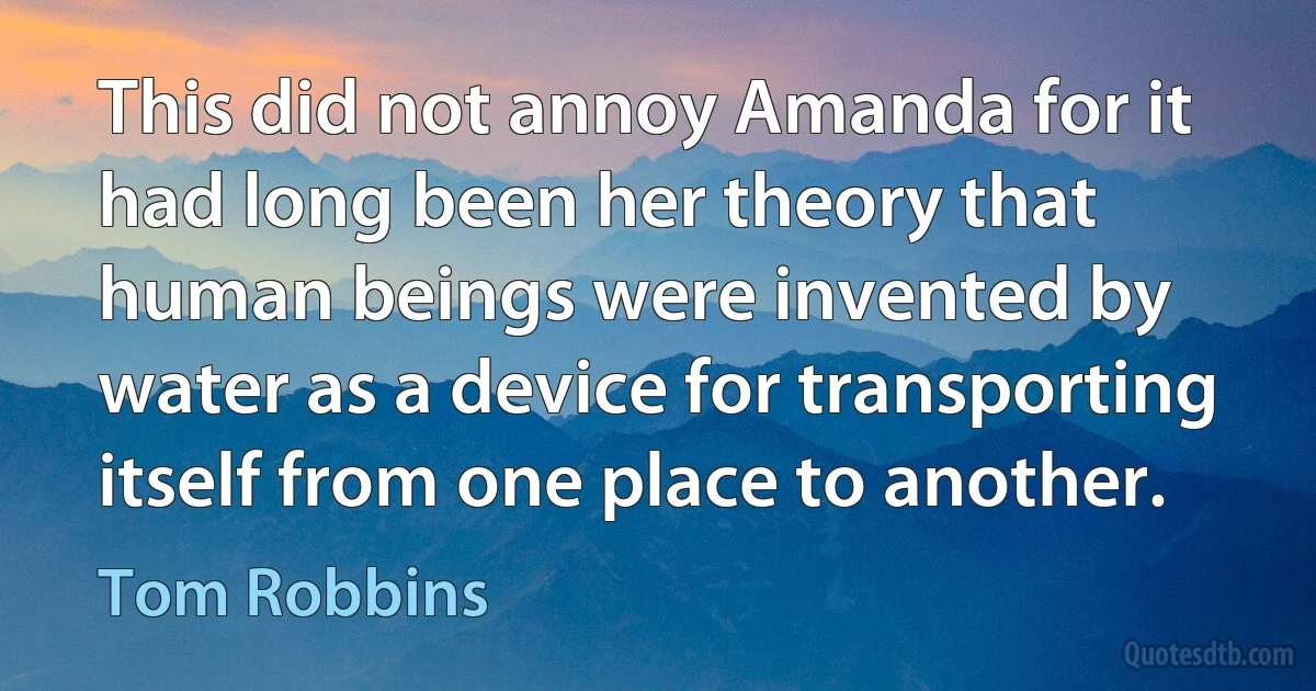 This did not annoy Amanda for it had long been her theory that human beings were invented by water as a device for transporting itself from one place to another. (Tom Robbins)