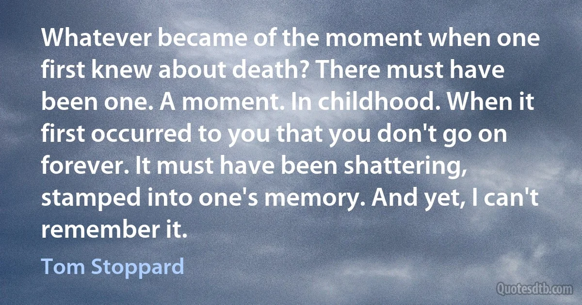 Whatever became of the moment when one first knew about death? There must have been one. A moment. In childhood. When it first occurred to you that you don't go on forever. It must have been shattering, stamped into one's memory. And yet, I can't remember it. (Tom Stoppard)