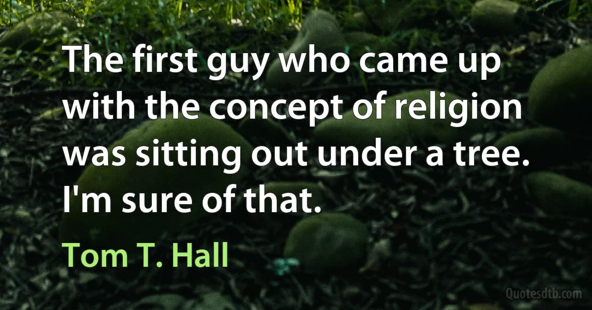 The first guy who came up with the concept of religion was sitting out under a tree. I'm sure of that. (Tom T. Hall)