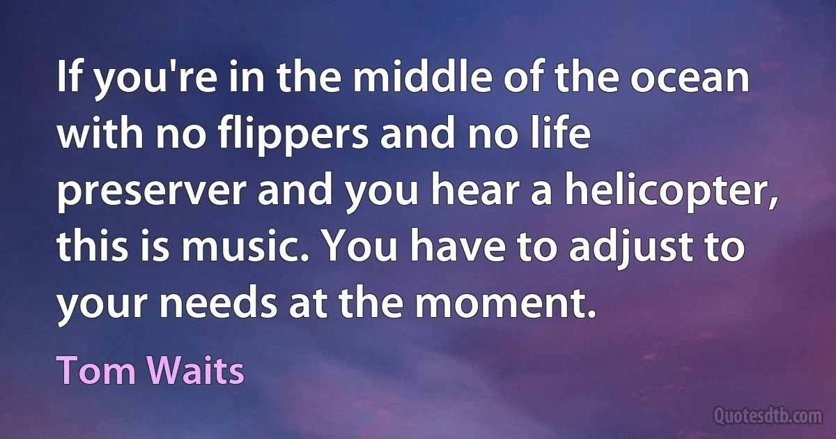 If you're in the middle of the ocean with no flippers and no life preserver and you hear a helicopter, this is music. You have to adjust to your needs at the moment. (Tom Waits)