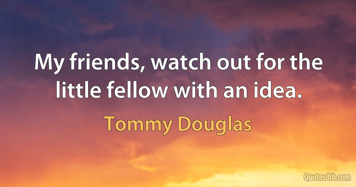 My friends, watch out for the little fellow with an idea. (Tommy Douglas)