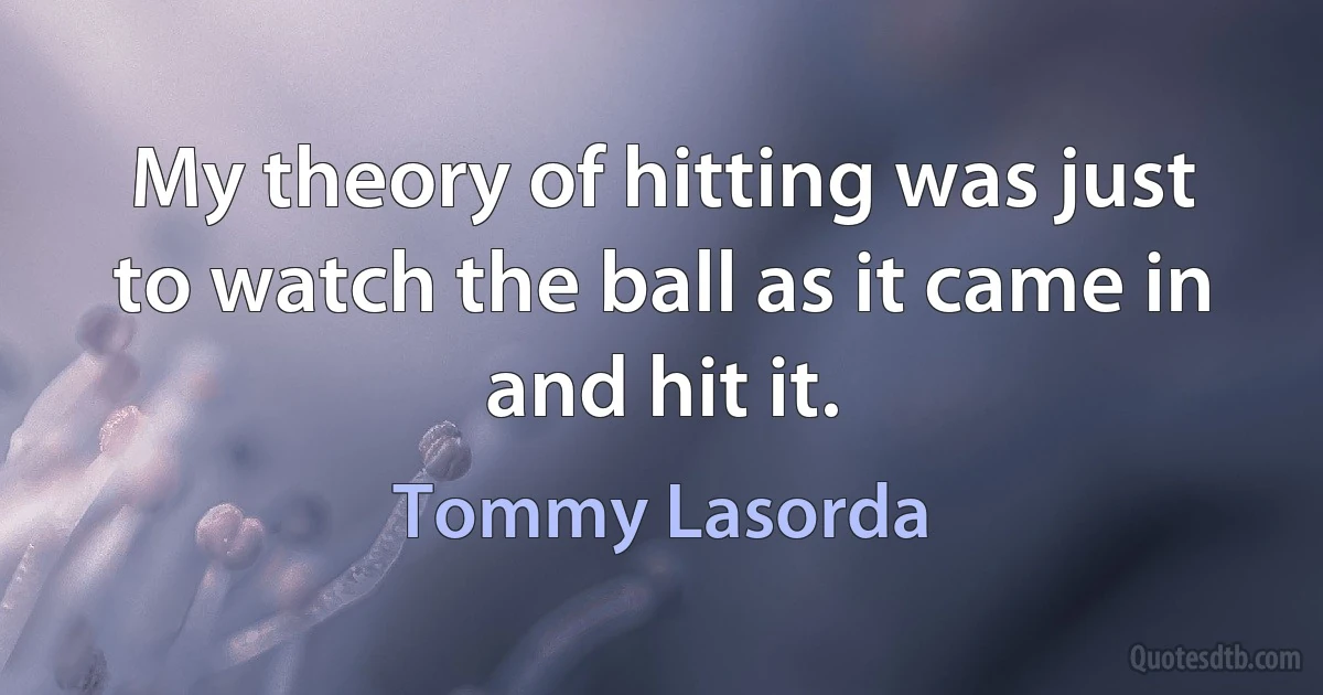 My theory of hitting was just to watch the ball as it came in and hit it. (Tommy Lasorda)