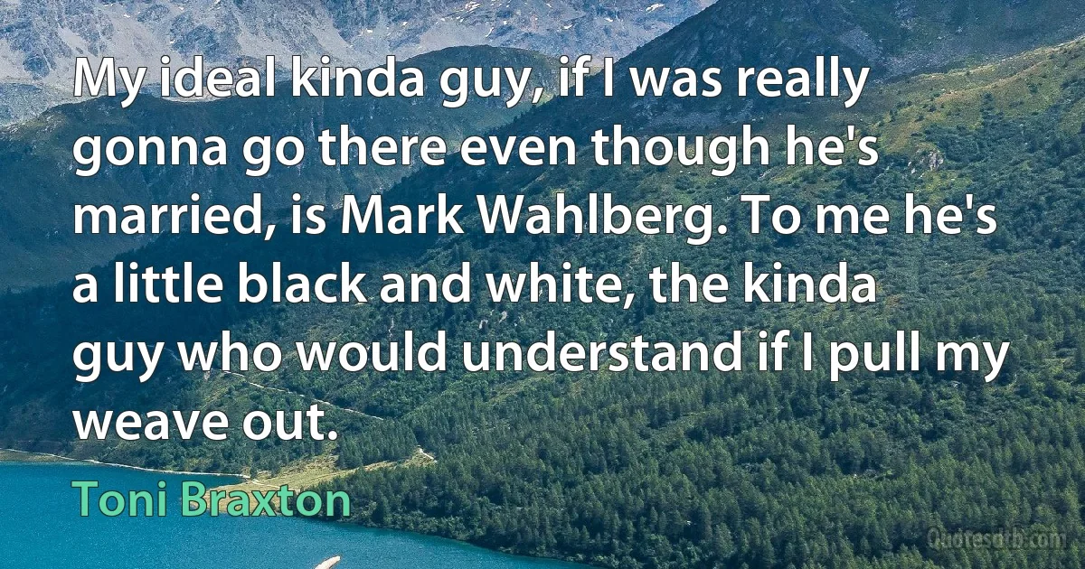 My ideal kinda guy, if I was really gonna go there even though he's married, is Mark Wahlberg. To me he's a little black and white, the kinda guy who would understand if I pull my weave out. (Toni Braxton)