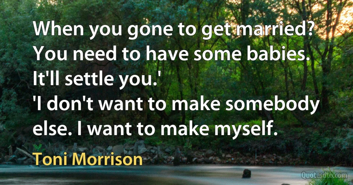 When you gone to get married? You need to have some babies. It'll settle you.'
'I don't want to make somebody else. I want to make myself. (Toni Morrison)