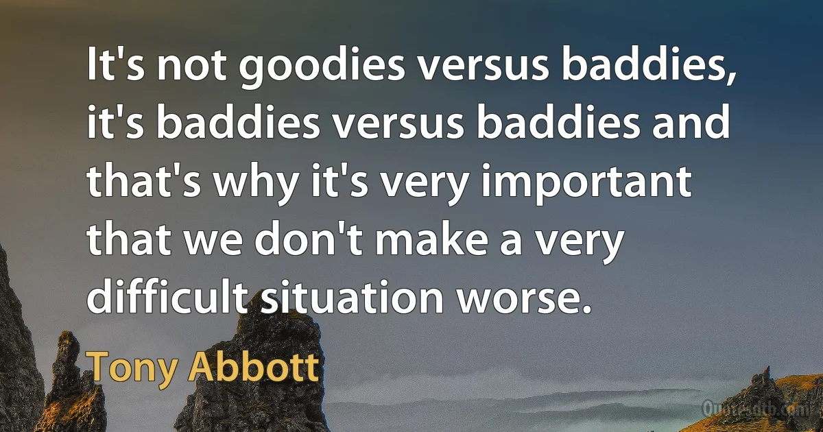 It's not goodies versus baddies, it's baddies versus baddies and that's why it's very important that we don't make a very difficult situation worse. (Tony Abbott)