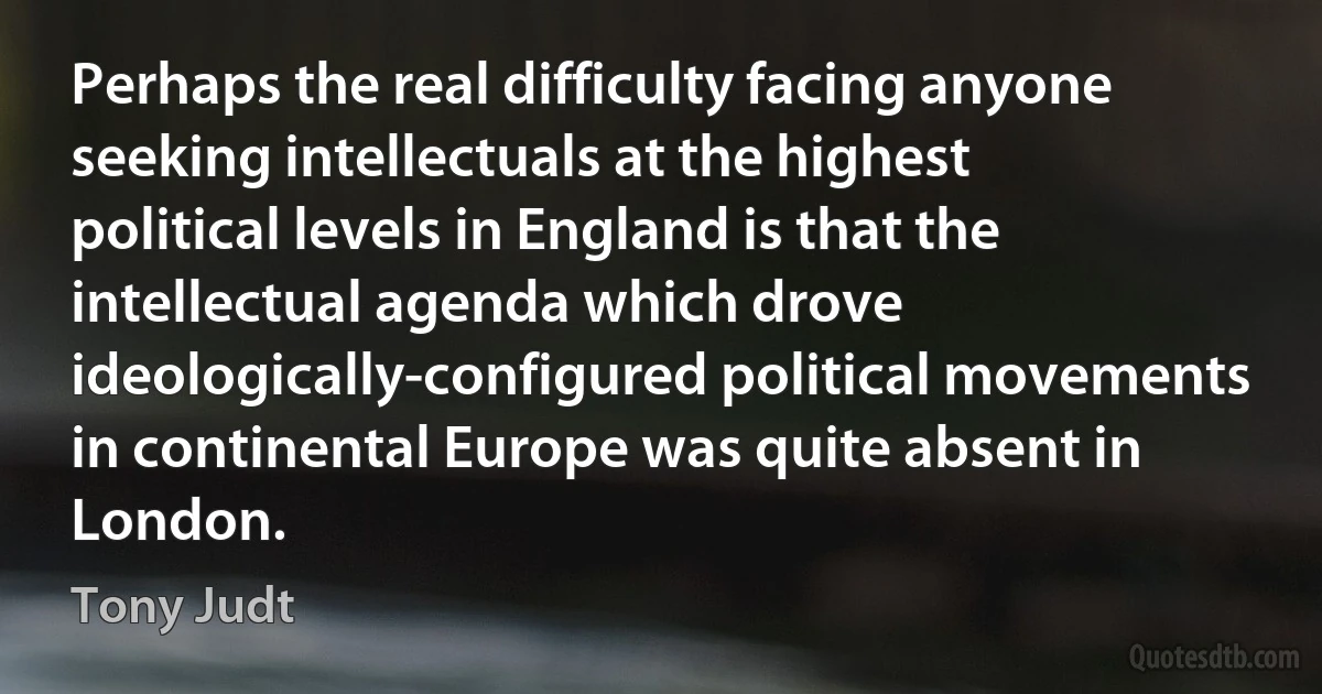 Perhaps the real difficulty facing anyone seeking intellectuals at the highest political levels in England is that the intellectual agenda which drove ideologically-configured political movements in continental Europe was quite absent in London. (Tony Judt)