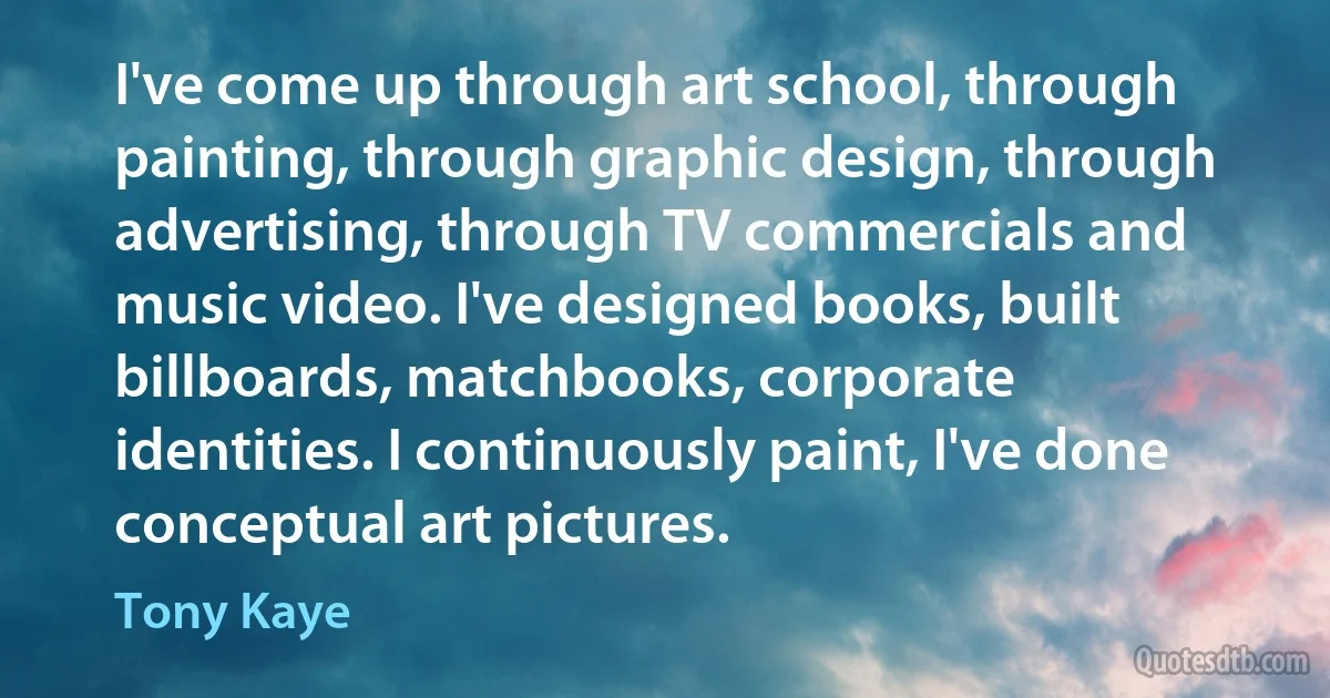 I've come up through art school, through painting, through graphic design, through advertising, through TV commercials and music video. I've designed books, built billboards, matchbooks, corporate identities. I continuously paint, I've done conceptual art pictures. (Tony Kaye)