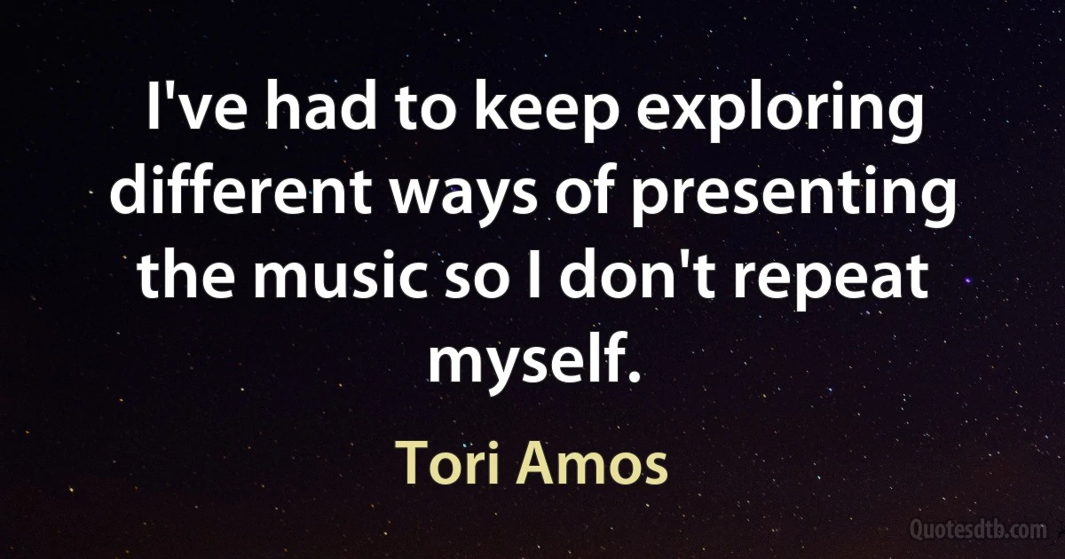 I've had to keep exploring different ways of presenting the music so I don't repeat myself. (Tori Amos)